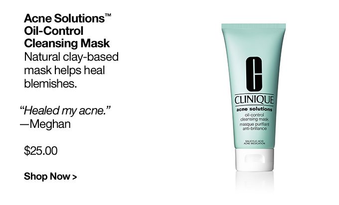 Acne Solutions™ Oil-Control Cleansing Mask Natural clay-based mask helps heal blemishes. “Healed my acne.” —Meghan $25.00 Shop Now >
