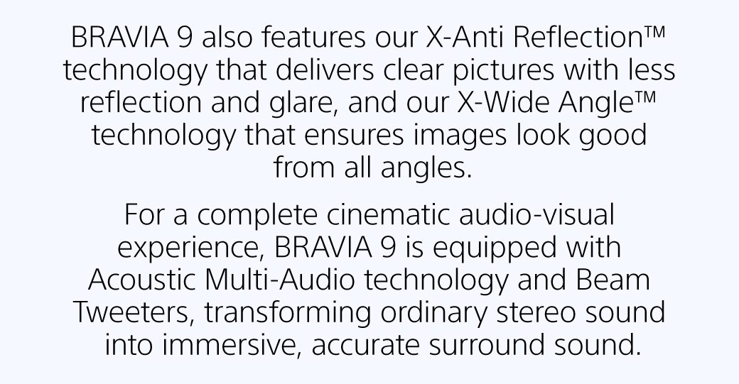 BRAVIA 9 also features our X-Anti Reflection™ technology that delivers clear pictures with less reflection and glare, and our X-Wide Angle™ technology that ensures images look good from all angles. For a complete cinematic audio-visual experience, BRAVIA 9 is equipped with Acoustic Multi-Audio technology and Beam Tweeters, transforming ordinary stereo sound into immersive, accurate surround sound. 