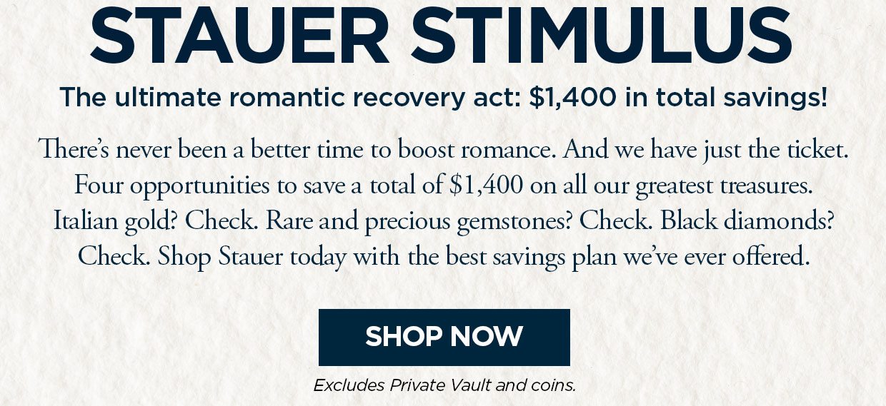 STAUER STIMULUS3. The ultimate romantic recovery act: $1,400 in total savings! There's never been a better time to boost romance. And we have just the ticket. Four opportunities to save a total of $1,400 on all our greatest treasures. Italian gold? Check. Rare and precious gemstones? Check. Black diamonds? Check. Shop Stauer today with the best savings plan we've ever offered. Shop Now button. Excludes Private Vault and Coins