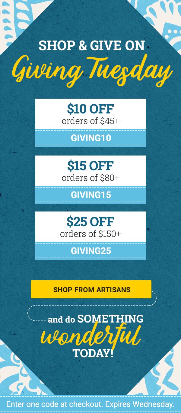 SHOP & GIVE ON Giving Tuesday | $10 OFF orders of $45+ CODE: GIVING10 | $15 OFF orders of $80+ CODE: GIVING15 | $25 OFF orders of $150+ CODE: GIVING25 | SHOP FROM ARTISANS | AND DO SOMETHING wonderful today! | Enter one code at checkout. Expires Monday.