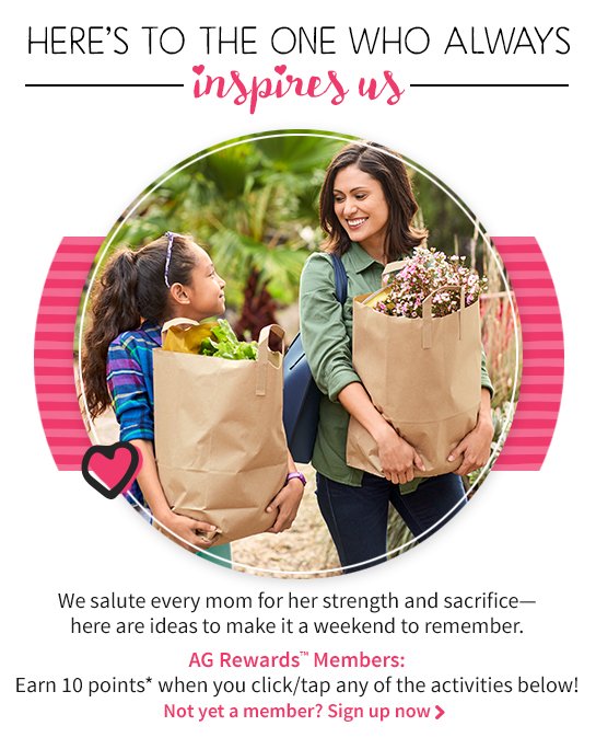 HERE’S TO THE ONE WHO ALWAYS inspires us We salute every mom for her strength and sacrifice–here are ideas to make it a weekend to remember. AG Rewards™ Members: Earn 10 points* when you click/tap any of the ativities below! Not yet a member?Sign up now >