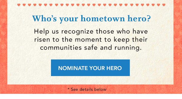 Who's your hometown hero? Help us recognize those who have risen to the moment to keep their communities safe and running. NOMINATE YOUR HERO. *See details below