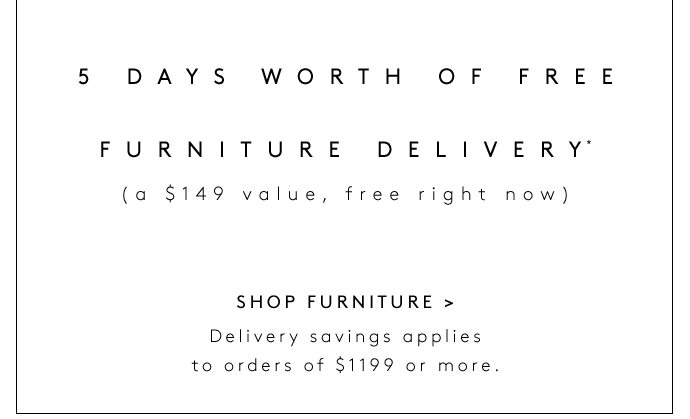 5 DAYS WORTH OF FREE FURNITURE DELIVERY* (a $149 value, free right now) SHOP FURNITURE Delivery savings applies to orders of $1199 or more.
