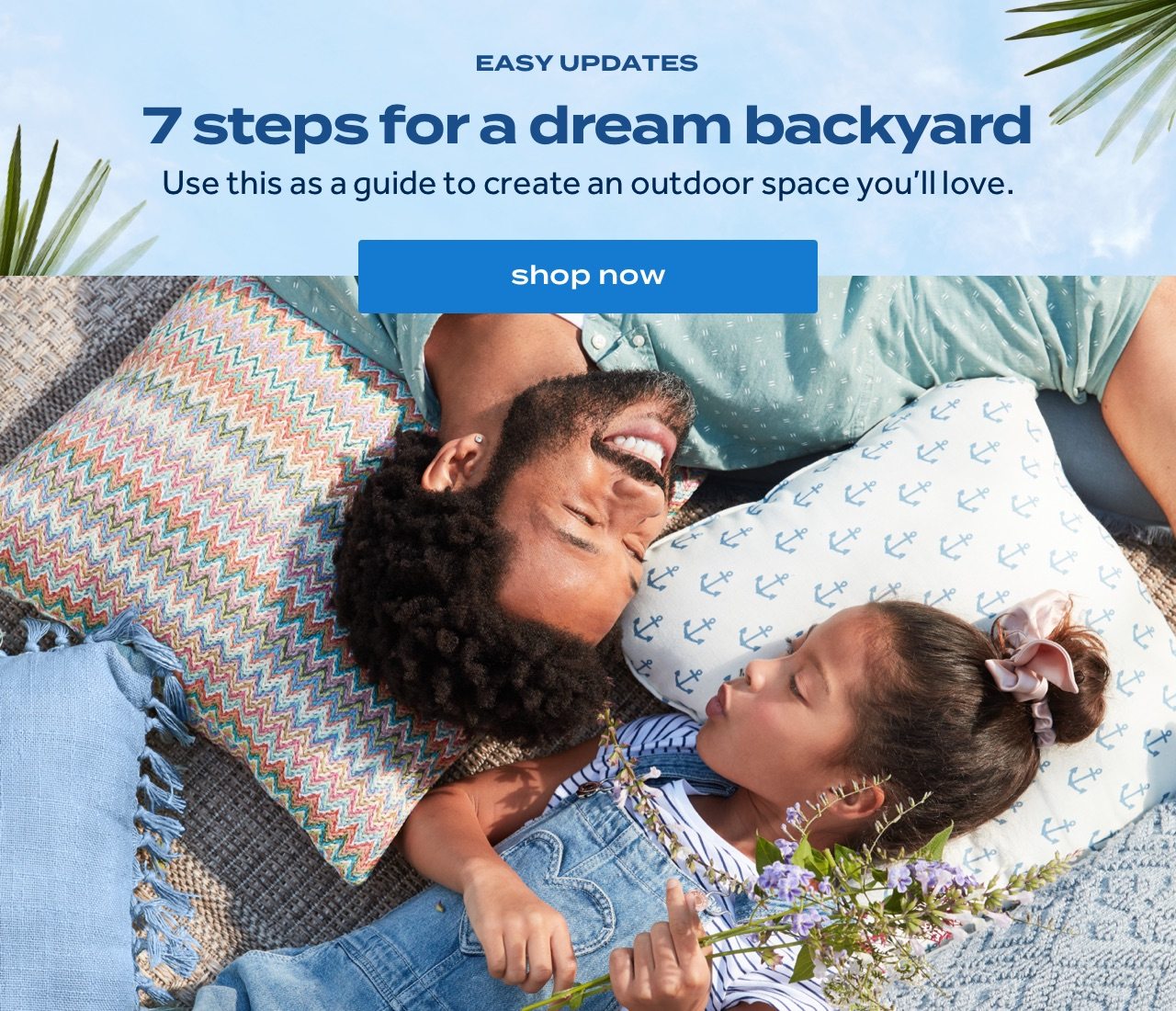 EASY UPDATES. 7 steps for a dream backyard. Use this as a guide to create an outdoor space you’ll love. shop now