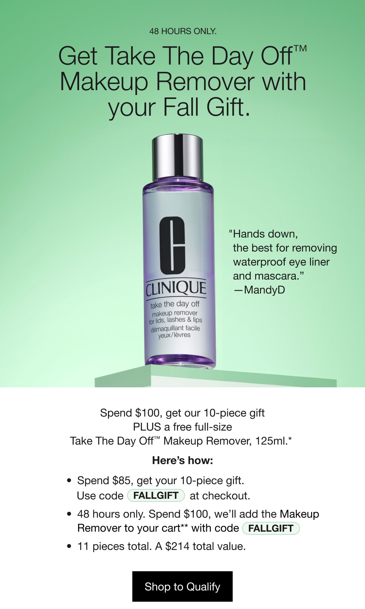 48 HOURS ONLY. Get Take The Day Off TM Makeup Remover with your Fall Gift. | “Hands down, the best for removing waterproof eye liner and mascara.” -MandyD | Spend $100, get our 10-piece gift PLUS a free full-size Take The Day Off TM Makeup Remover, 125 ml.* Here’s How: Spend $85, get your 10-piece gift. Use code FALLGIFT at checkout. 48 hours only. Spend $100, we’ll add the Makeup Remover to your cart** with code FALLGIFT. 11 pieces total. A $214 total value. Shop to Qualify