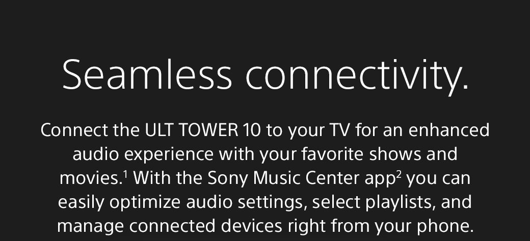 Seamless connectivity. | Connect the ULT Tower 10 to your TV for an enhanced audio experience with your favorite shows and movies.¹ With the Sony Music Center app2 you can easily optimize audio settings, select playlists, and manage connected devices right from your phone.