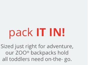 Pack it in! Sized just right for adventure, our ZOO® backpacks hold all toddlers need on-the-go.