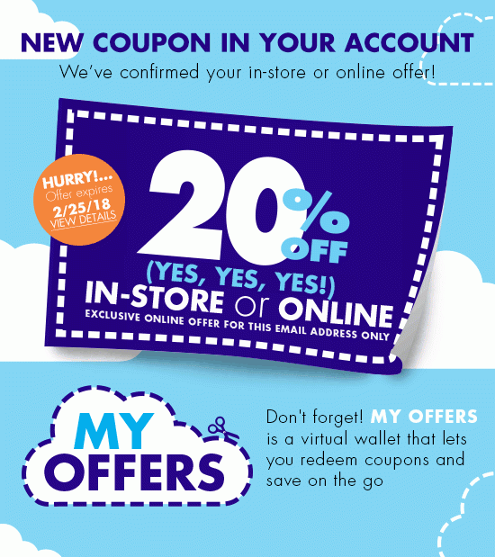 NEW COUPON IN YOUR ACCOUNT We've confirmed your in-store or online offer! HURRY! Offer expires 2/25/2018 VIEW DETAILS 20% OFF (YES, YES, YES!) IN-STORE or ONLINE EXCLUSIVE ONLINE OFFER FOR THIS EMAIL ADDRESS ONLY Don't forget! MY OFFERS is a virtual wallet that lets you redeem coupons and save on the go GET YOUR OFFER Or, Learn More About MY OFFERS