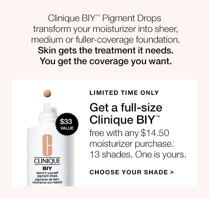 Clinique BIY(TM) Pigment Drops transform your moisturizer into sheer, medium or fuller-coverage foundation. Skin gets the treatment it needs. You get the coverage you want. LIMITED TIME ONLY Get a full-size Clinique BIY(TM) free with any $14.50 moisturizer purchase.* 13 shades. One is yours. CHOOSE YOUR SHADE