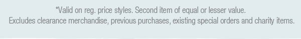 *Valid on reg. price styles. Second item of equal or lesser value. Excludes clearance merchandise, previous purchases, existing special orders and charity items.