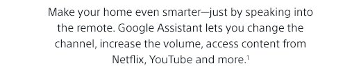 Make your home even smarter—just by speaking into the remote. Google Assistant lets you change the channel, increase the volume, access content from Netflix, YouTube and more.(1)