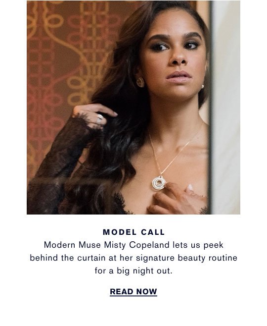 MODEL CALL Modern Muse Misty Copeland lets us peek behind the curtain at her signature beauty routine for a big night out. READ NOW >> 