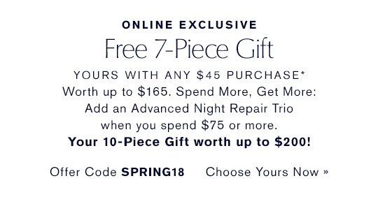 ONLINE EXCLUSIVE Free 7-Piece Gift YOURS WITH ANY $45 PURCHASE* Worth up to $165. Spend More, Get More: Add an Advanced Night Repair Trio when you spend $75 or more. Your 10-Piece Gift worth up to $200! Offer Code SPRING18 CHOOSE YOURS NOW »