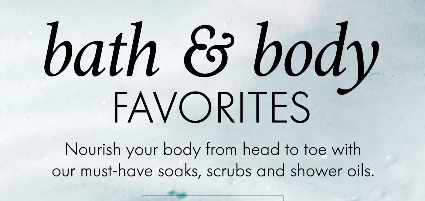 bath & body favorites Nourish your body from head to toe with our must-have soaks, scrubs and shower oils. shop now
