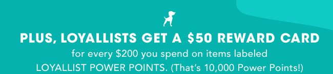 PLUS, LOYALLISTS GET A $50 REWARD CARD for every $200 you spend on items labeled LOYALLIST POWER POINTS. (That's 10, 000 Power Points!)