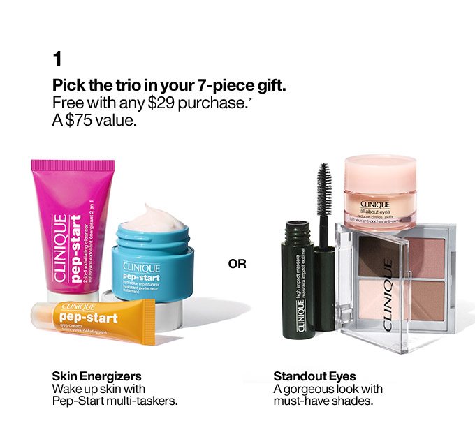 1 Pick the trio in your 7-piece gift. Free with any $29 purchase.* A $75 value. Skin Energizers Wake up skin with Pep-Start multi-taskers. OR Standout Eyes A gorgeous look with must-have shades.