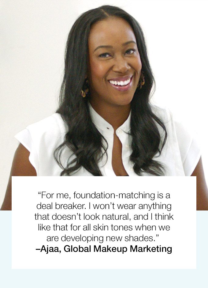 “For me, foundation-matching is a deal breaker. I won’t wear anything that doesn’t look natural, and I think like that for all skin tones when we are developing new shades.” –Ajaa, Global Makeup Marketing