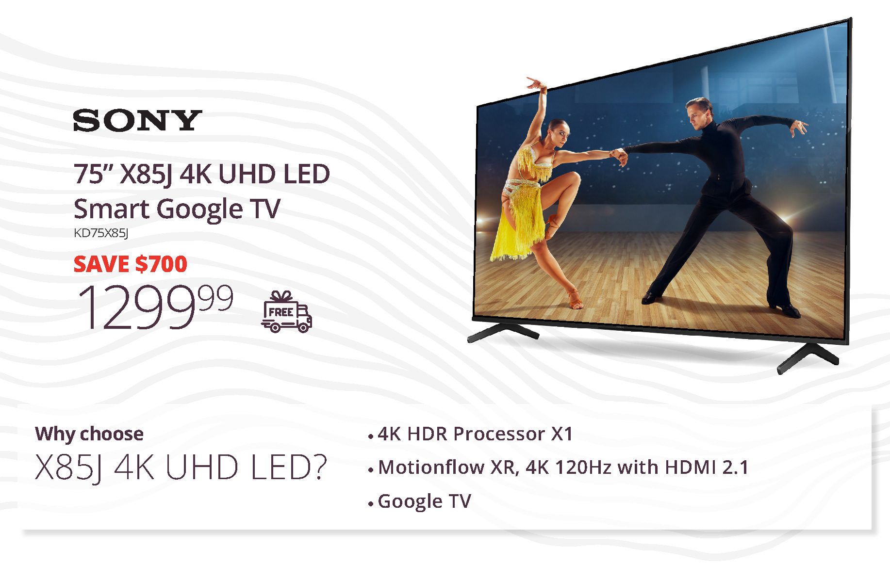 SONY 75” x85j 4K UHD LED Smart Google TV | KD75X85J | SAVE $700 | 1,299.99 | Why choose X85J 4K UHD LED? | 4K HDR Processor X1 • Motionflow XR, 4K 120Hz with HDMI 2.1 • Google TV