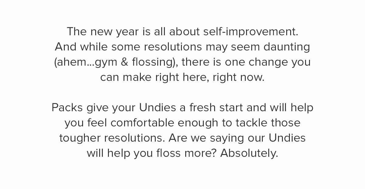 The new year is all about self-improvement. And while some resolutions may seem daunting (ahem...gym & flossing), there is one change you can make right here, right now. Packs give your Undies a fresh start and will help you feel comfortable enough to tackle those tougher resolutions. Are we saying our Undies will help you floss more? Absolutely. 