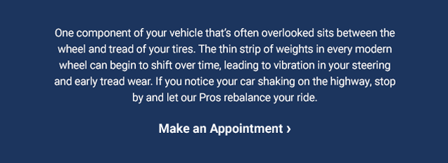 One component of your vehicle that’s often overlooked sits between the wheel and tread of your tires. The thin strip of weights in every modern wheel can begin to shift over time, leading to vibration in your steering and early tread wear. If you notice your car shaking on the highway, stop by and let our Pros rebalance your ride. Make an Appointment >