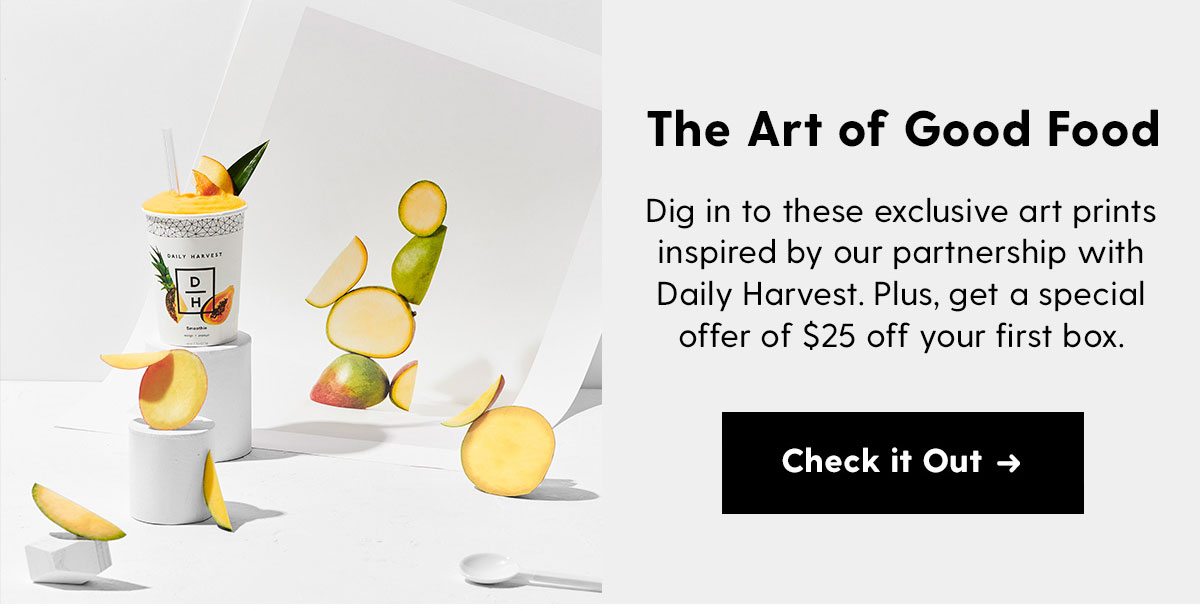 The Art of Good Food Dig in to these exclusive art prints inspired by our partnership with Daily Harvest. They look so good, you'll want to eat them. Shop the Prints > 