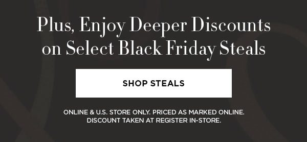 Plus, Enjoy Deeper Discounts on Select Black Friday Steals SHOP STEALS > ONLINE & U.S. STORE ONLY. PRICED AS MARKED ONLINE. DISCOUNT TAKEN AT REGISTER IN-STORE.