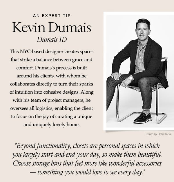 AN EXPERT TIP - Kevin Dumais - Dumais ID - This NYC-based designer creates spaces that strike a balance between grace and comfort. Dumais’s process is built around his clients, with whom he collaborates directly to turn their sparks of intuition into cohesive designs. Along with his team of project managers, he oversees all logistics, enabling the client to focus on the joy of curating a unique and lovely home. - Beyond functionality, closets are personal spaces in which you largely start and end your day, so make them beautiful. Choose storage bins that feel more like wonderful accessories.