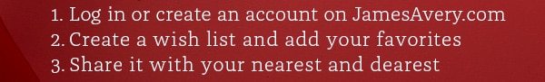 1. Log in or create an account on JamesAvery.com 2. Create a wish list and add your favorites 3. Share it with your nearest and dearest