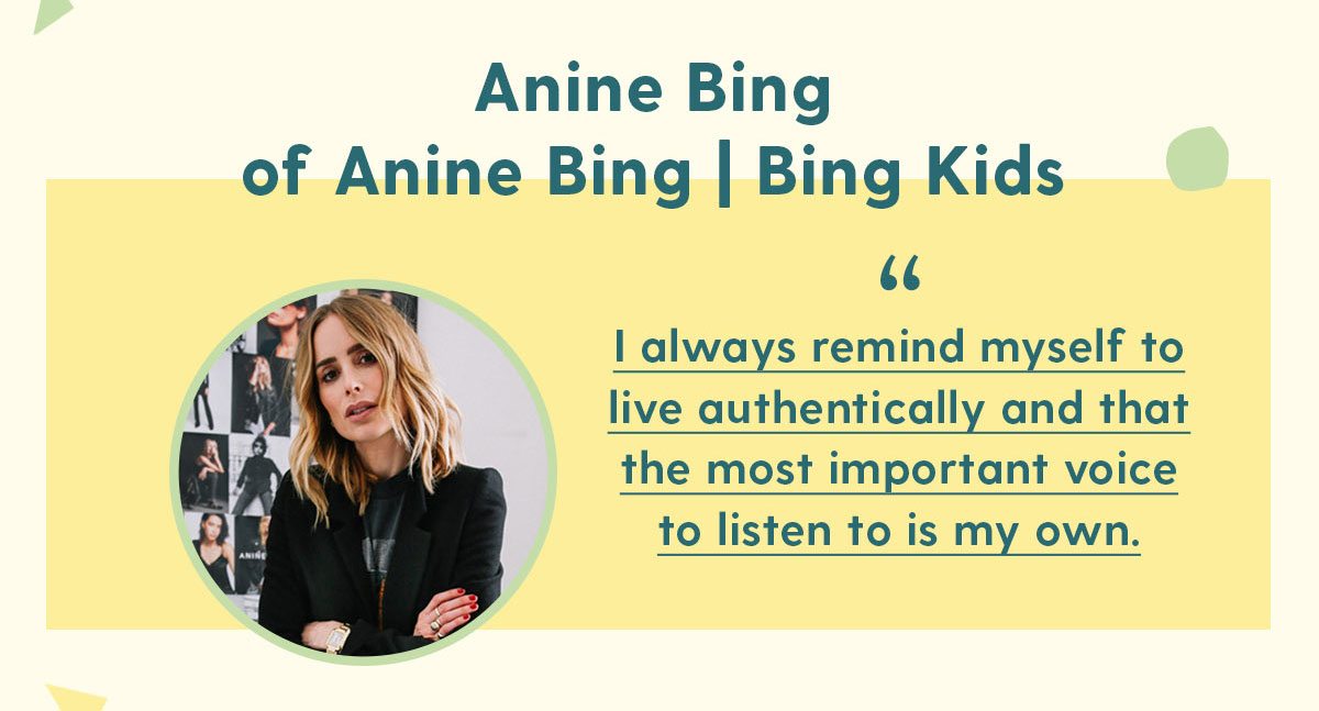 Anine Bing of Anine Bing | Bing Kids I always remind myself to live authentically and that the most important voice to listen to is my own.