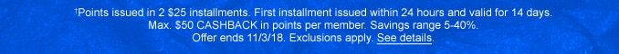 †Points issued in 2 $25 installments. First installment issued within 24 hours and valid for 14 days. Max. $50 CASHBACK in points per member. Savings range 5-40%. Offer ends 11/3/18. Exclusions apply. See details.