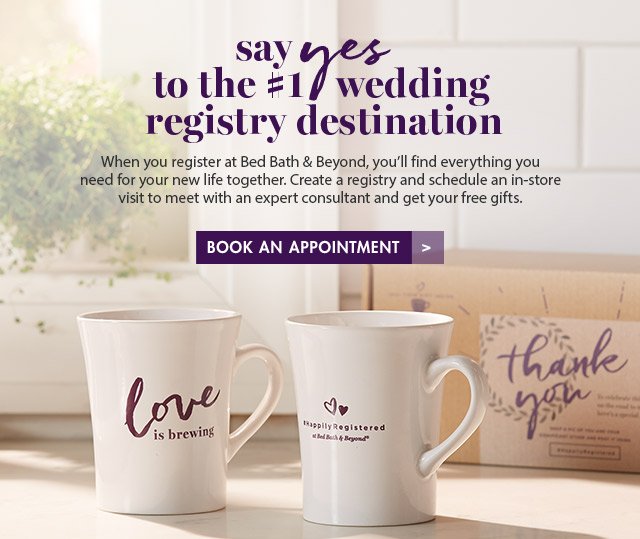 say yes to the #1 wedding registry destination When you register at Bed Bath & Beyond, you'll find everything you need for your new life together. Create a registry and schedule an in-store visit to meet with an expert consultant and get your free gifts. BOOK AN APPOINTMENT