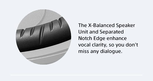 The X-Balanced Speaker Unit and Separated Notch Edge enhance vocal clarity, so you don’t miss any dialogue.