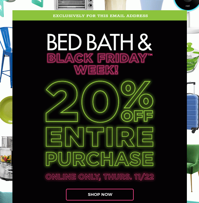 BED BATH & BLACK FRIDAY™ WEEK! 20% OFF ENTIRE PURCHASE - ONLINE ONLY, THURS. 11/22 - SHOP NOW