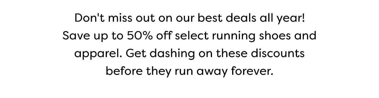 Don't miss out on our best deals all year! Save up to 50% off select running shoes and apparel. Get dashing on these discounts before they run away forever.