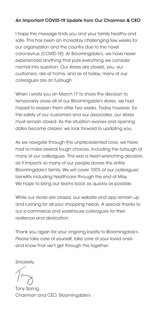 An Important COVID-19 Update from Our Chairman & CEO | I hope this message finds you and your family healthy and safe. This has been an incredibly challenging few weeks for our organization and the country due to the novel coronavirus (COVID-19). At Bloomingdale's we have never experienced anything that puts everything we consider normal into question. Our stores are closed, you, our customers, are at home, and as of today, many of our colleagues are on furlough. | When I wrote you on March 17 to share the decision to temporarily close all of our Bloomingdale's stores, we had hoped to reopen them after two weeks. Today however, for the safety of our customers and our associates, our stores must remain closed. As the situation evolves and opening dates became clearer, we look forward to updating you. | As we navigate through this unprecedented crisis, we have had to make several tough choices, including the furlough of many of our colleagues. This was a heart-wrenching decision, as it impacts so many of our people across the entire Bloomingdale's family. We will cover 100% of our colleagues' benefits including healthcare through the end of May. We hope to bring our teams back as quickly as possible. | While our stores are closed, our website and app remain up and running for all your shopping needs. A special thanks to our e-commerce and warehouse colleagues for their resilience and dedication. | Thank you again for your ongoing loyalty to Bloomingdale's. Please take care of yourself, take care of your loved ones and know that we'll get through this together. -Sincerely, Tony Spring - Chairman and CEO, Bloomingdale's