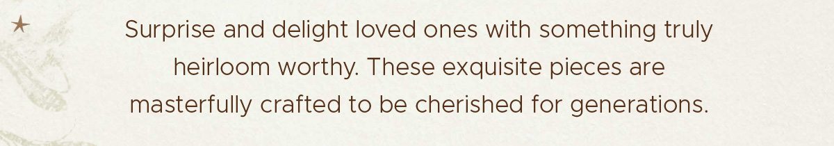 Surprise and delight loved ones with something truly heirloom worthy. These exquisite pieces are masterfully crafted to be cherished for generations.