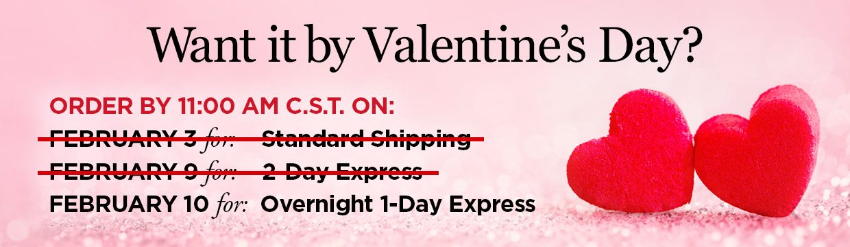 Want it by Valentine's Day? ORDER BY 11:00 AM C.S.T. ON: FEBRUARY 10 for: Overnight 1-Day Express