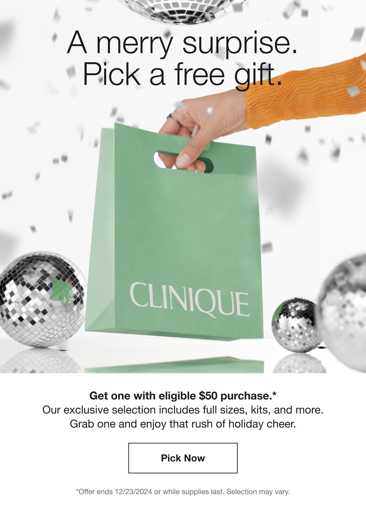 A merry surprise. Pick a free gift. CLINIQUE Get one with eligible $50 purchase.* Our exclusive selection includes full sizes, kits, and more. Grab one and enjoy that rush of holiday cheer. Pick Now *Offer ends 12/23/2024 or while supplies last. Selection may vary.