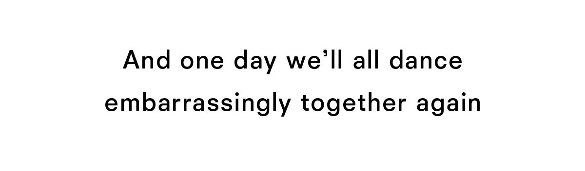 and one day we will all dance embarrassingly together again