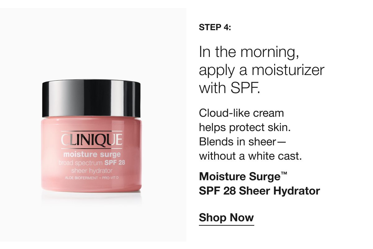 Step 4: | In the morning, apply a moisturizer with SPF. | Cloud-like cream helps protect skin. Blends in sheer— without a white cast. | Moisture Surge™ SPF 28 Sheer Hydrator | Shop Now