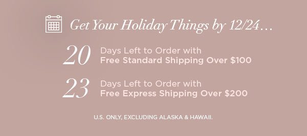 Get Your Holiday Things by 12/24... 20 Days Left to Order with Free Standard Shipping Over $100 23 Days Left to Order with Free Express Shipping Over $200 U.S. ONLY, EXCLUDING ALASKA & HAWAII.