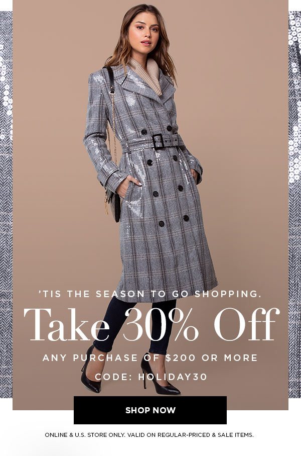 'TIS THE SEASON TO GO SHOPPING. Take 30% Off Any Purchase Of $200 or More CODE: HOLIDAY30 SHOP NOW > ONLINE & U.S. STORE ONLY. VALID ON REGULAR-PRICED & SALE ITEMS.