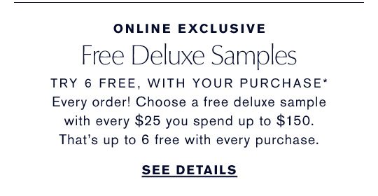 Online Exclusive | Free Deluxe Samples | Try 6 Free, With Your Purchase* | Every order! Choose a free deluxe sample with every $25 you spend up to $150. That's up to 6 free with every purchase. | See Details