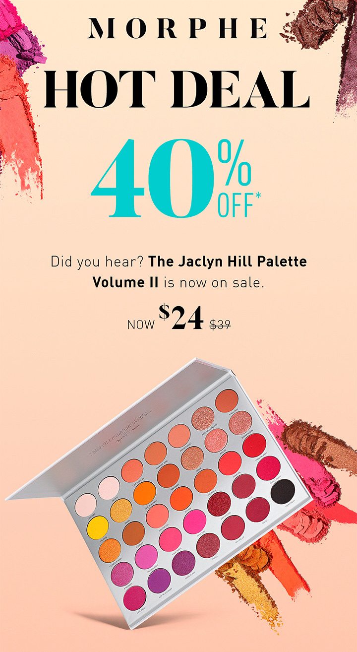 MORPHE ENDS SOON HOT DEAL 40% OFF* Did you hear? The Jaclyn Hill Palette Volume II is now on sale. NOW $24 $39 SHOP THE DEAL 