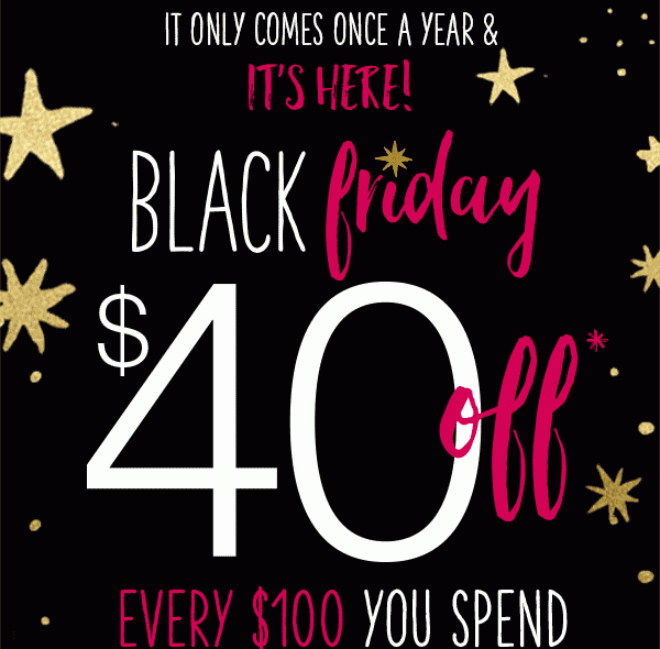 It only comes once a year and it's here! Black Friday $40 off* every $100 you spend.