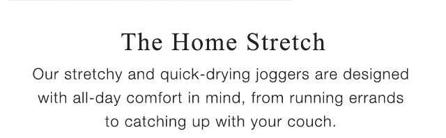 SUB - THE HOME STRETCH - OUR STRETCHY AND QUICK-DRYING JOGGERS ARE DESIGNED WIH ALL-DAY COMFORT IN MIND, FROM RUNNING ERRANDS TO CATCHING UP WITH YOUR COUCH.