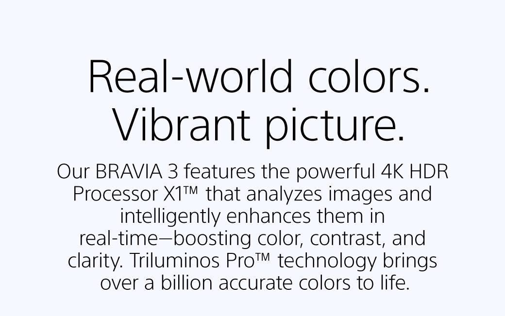 Real-world colors. Vibrant picture | Our BRAVIA 3 features the powerful 4K HDR Processor X1™ that analyzes images and intelligently enhances them in real-time—boosting color, contrast, and clarity. Triluminos Pro™ technology brings over a billion accurate colors to life. 