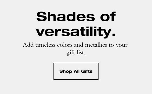 Shades of versatility. Add timeless colors and metallics to your gift list. SHOP ALL GIFTS