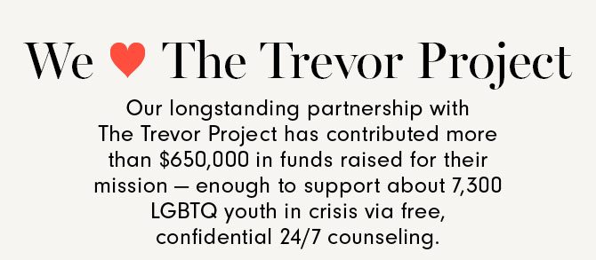 We Love The Trevor Project - Our longstanding partnership with The Trevor Project has contributed more than $650,000 in funds raised for their mission — enough to support about 7,300 LGBTQ youth in crisis via free, confidential 24/7 counseling.