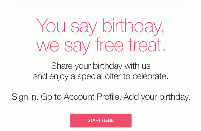 You say birthday,we say free treat. Share your birthday with us and enjoy a special offer to celebrate. Sign in. Go to Account Profile. Add your birthday. START HERE